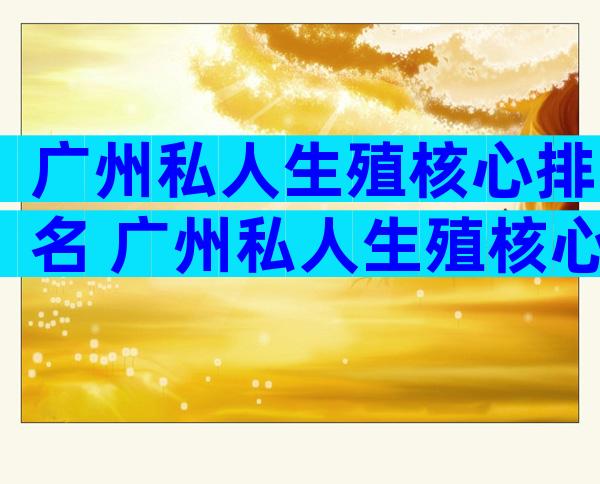 广州私人生殖核心排名 广州私人生殖核心哪家好一点